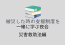 【終了】06/01 被災した時に使える支援制度を一緒に学ぶ夜会 災害救助法編